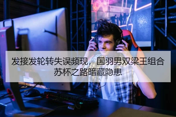发接发轮转失误频现，国羽男双梁王组合苏杯之路暗藏隐患